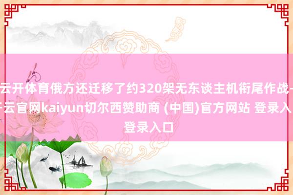 云开体育俄方还迁移了约320架无东谈主机衔尾作战-开云官网kaiyun切尔西赞助商 (中国)官方网站 登录入口