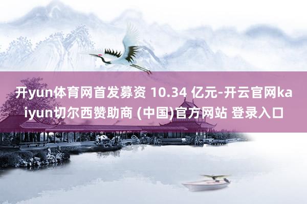 开yun体育网首发募资 10.34 亿元-开云官网kaiyun切尔西赞助商 (中国)官方网站 登录入口